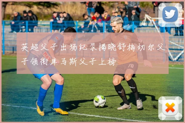 英超父子出场纪录揭晓舒梅切尔父子领衔库马斯父子上榜