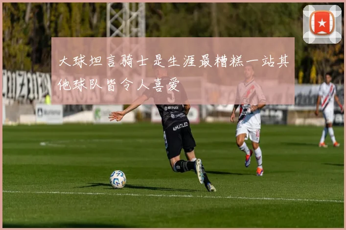 大球坦言骑士是生涯最糟糕一站其他球队皆令人喜爱