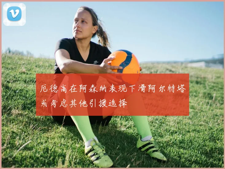 厄德高在阿森纳表现下滑阿尔特塔或考虑其他引援选择