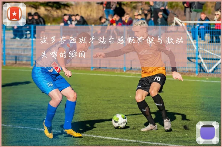 波罗在西班牙站台感慨骄傲与激动共鸣的瞬间