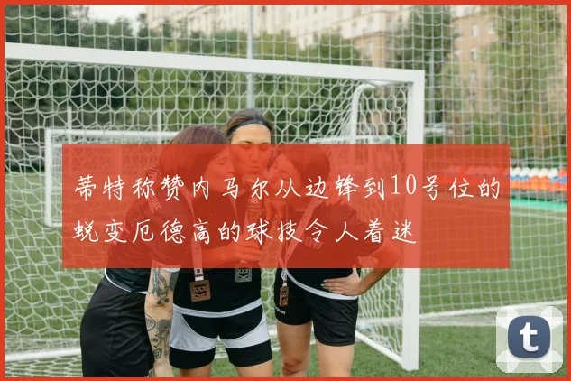 蒂特称赞内马尔从边锋到10号位的蜕变厄德高的球技令人着迷