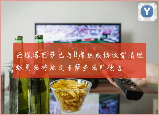 西媒曝巴萨已与B席达成协议需清理球员或将放走卡萨多或巴德吉