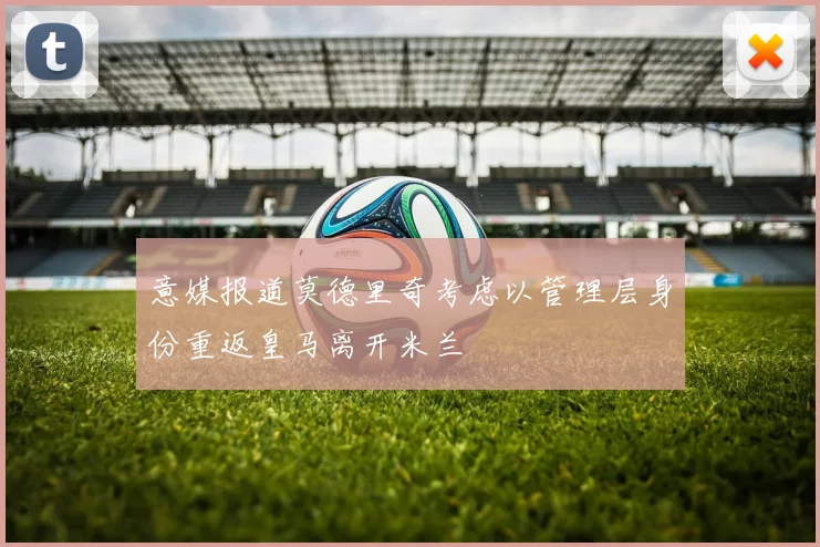 意媒报道莫德里奇考虑以管理层身份重返皇马离开米兰