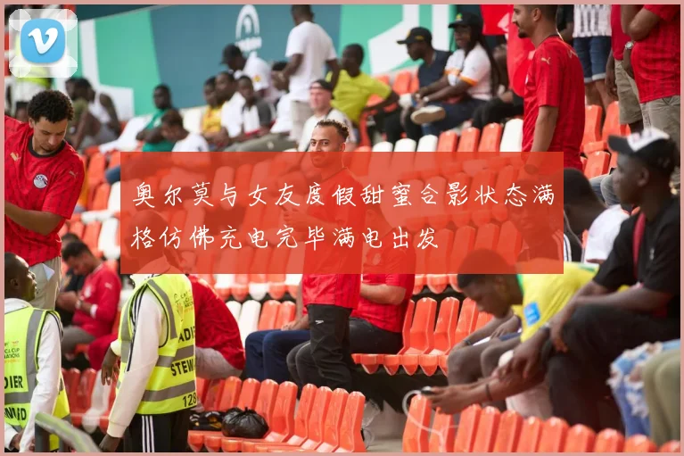 奥尔莫与女友度假甜蜜合影状态满格仿佛充电完毕满电出发