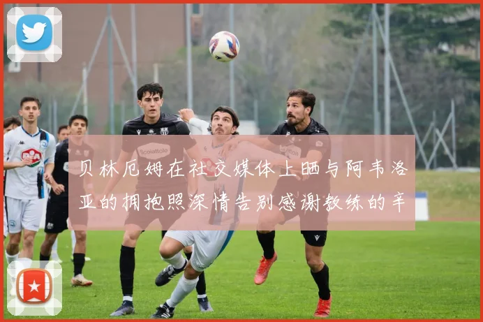贝林厄姆在社交媒体上晒与阿韦洛亚的拥抱照深情告别感谢教练的辛勤付出