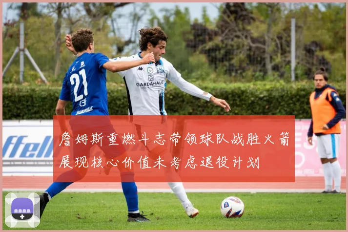 詹姆斯重燃斗志带领球队战胜火箭展现核心价值未考虑退役计划
