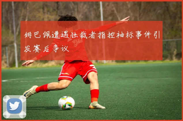 姆巴佩遭遇独裁者指控袖标事件引发赛后争议