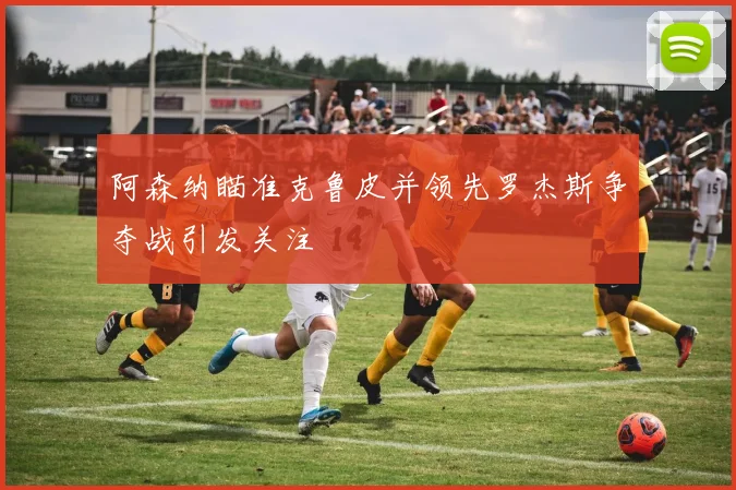阿森纳瞄准克鲁皮并领先罗杰斯争夺战引发关注