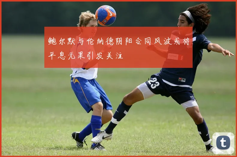 鲍尔默与伦纳德阴阳合同风波或将平息无果引发关注