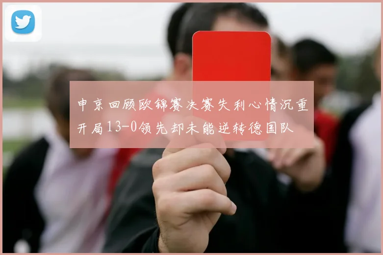 申京回顾欧锦赛决赛失利心情沉重开局13-0领先却未能逆转德国队