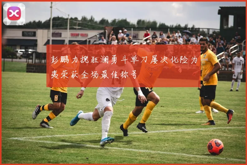 彭鹏力挽狂澜勇斗单刀屡次化险为夷荣获全场最佳称号