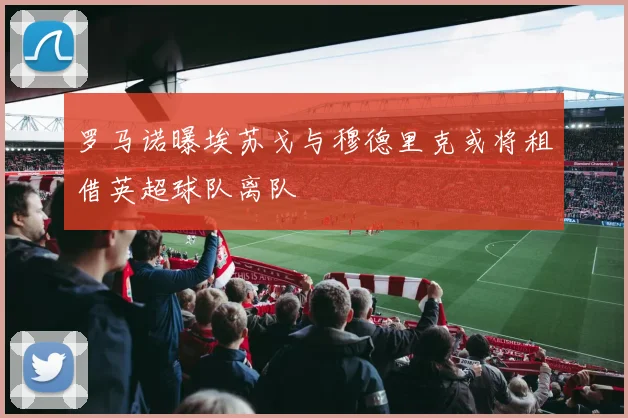 罗马诺曝埃苏戈与穆德里克或将租借英超球队离队